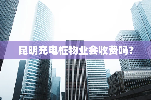 昆明充电桩物业会收费吗？
