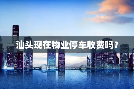 汕头现在物业停车收费吗？
