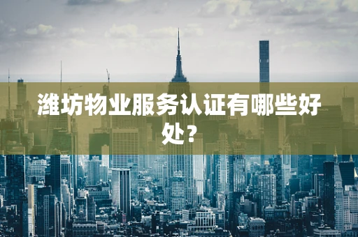 潍坊物业服务认证有哪些好处？
