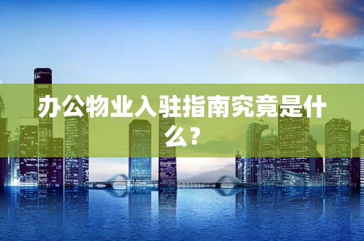 办公物业入驻指南究竟是什么？